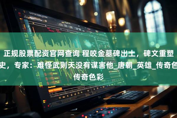 正规股票配资官网查询 程咬金墓碑出土，碑文重塑历史，专家：难怪武则天没有谋害他_唐朝_英雄_传奇色彩