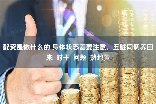 配资是做什么的 身体状态差要注意，五脏同调养回来_时干_问题_熟地黄