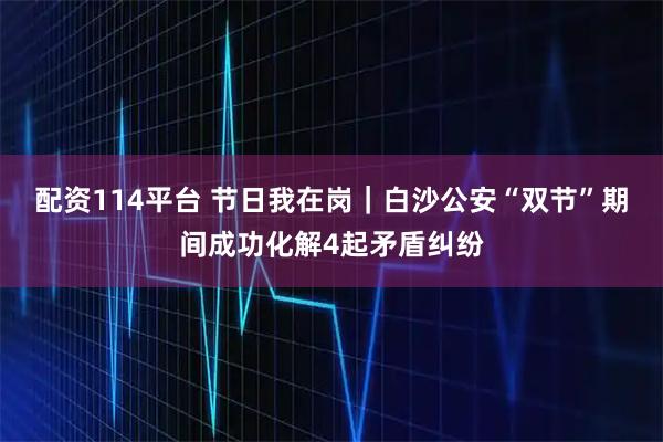 配资114平台 节日我在岗｜白沙公安“双节”期间成功化解4起矛盾纠纷