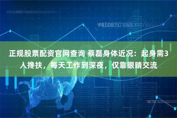 正规股票配资官网查询 蔡磊身体近况：起身需3人搀扶，每天工作到深夜，仅靠眼睛交流