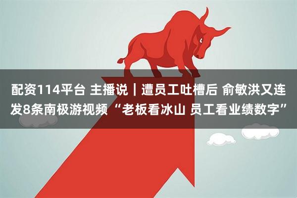 配资114平台 主播说｜遭员工吐槽后 俞敏洪又连发8条南极游视频 “老板看冰山 员工看业绩数字”