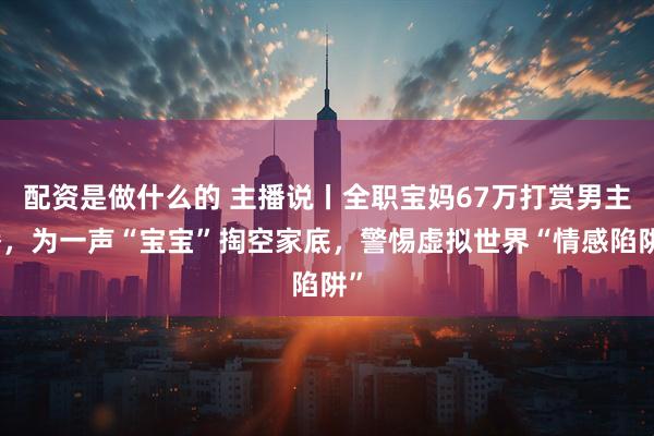 配资是做什么的 主播说丨全职宝妈67万打赏男主播，为一声“宝宝”掏空家底，警惕虚拟世界“情感陷阱”