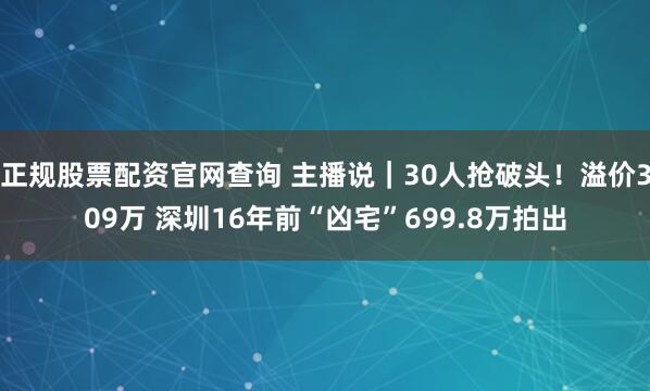 正规股票配资官网查询 主播说｜30人抢破头！溢价309万 深圳16年前“凶宅”699.8万拍出
