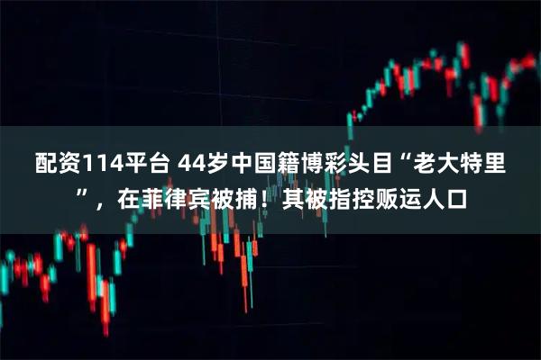 配资114平台 44岁中国籍博彩头目“老大特里”，在菲律宾被捕！其被指控贩运人口