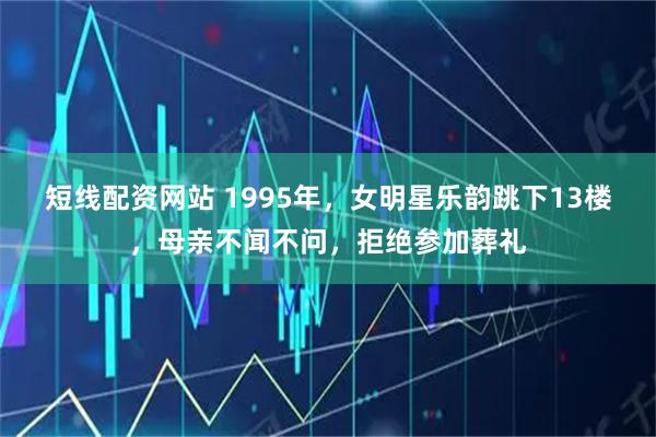 短线配资网站 1995年，女明星乐韵跳下13楼，母亲不闻不问，拒绝参加葬礼
